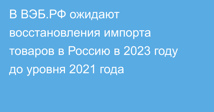 В ВЭБ.РФ ожидают восстановления импорта товаров в Россию в 2023 году до уровня 2021 года