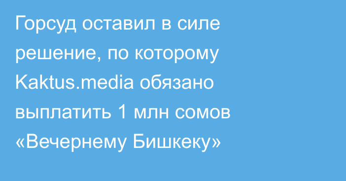 Горсуд оставил в силе решение, по которому Kaktus.media обязано выплатить 1 млн сомов «Вечернему Бишкеку»