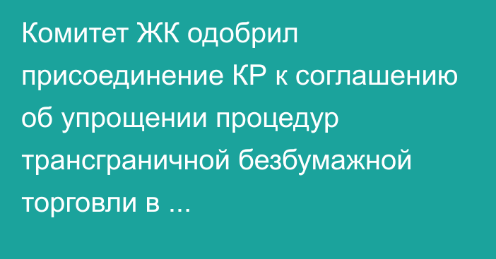 Комитет ЖК одобрил присоединение КР к соглашению об упрощении процедур трансграничной безбумажной торговли в Азиатско-Тихоокеанском регионе 