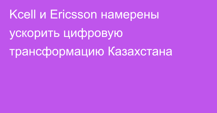 Kcell и Ericsson намерены ускорить цифровую трансформацию Казахстана