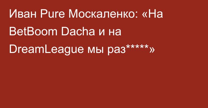 Иван Pure Москаленко: «На BetBoom Dacha и на DreamLeague мы раз*****»