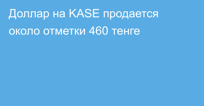 Доллар на KASE продается около отметки   460 тенге