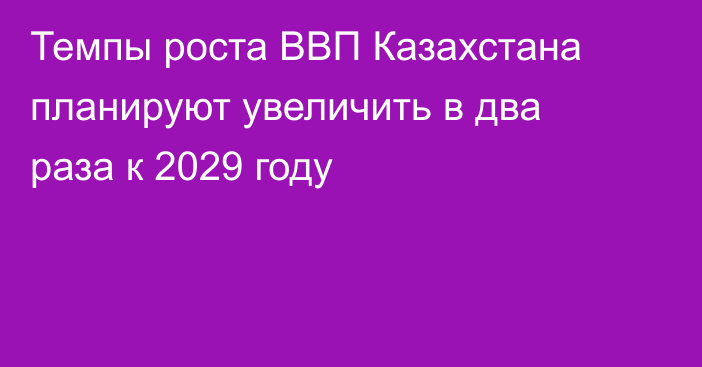 Темпы роста ВВП Казахстана планируют увеличить в два раза к 2029 году