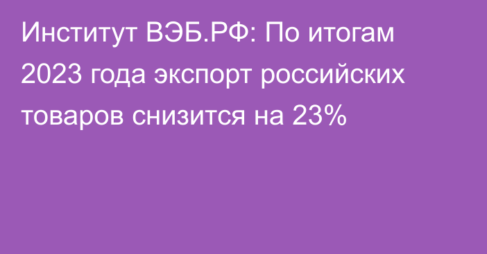 Институт ВЭБ.РФ: По итогам 2023 года экспорт российских товаров снизится на 23%