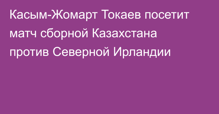 Касым-Жомарт Токаев посетит матч сборной Казахстана против Северной Ирландии