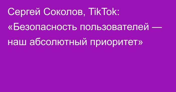 Сергей Соколов, TikTok: «Безопасность пользователей  — наш абсолютный приоритет»