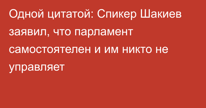 Одной цитатой: Спикер Шакиев заявил, что парламент самостоятелен и им никто не управляет