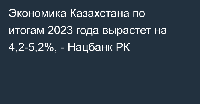 Экономика Казахстана по итогам 2023 года вырастет на 4,2-5,2%, - Нацбанк РК