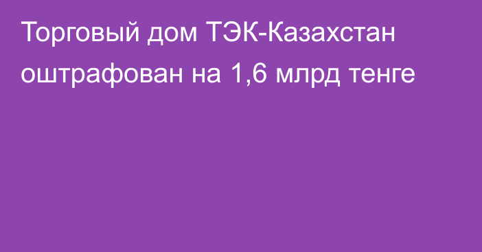 Торговый дом ТЭК-Казахстан оштрафован на 1,6 млрд тенге