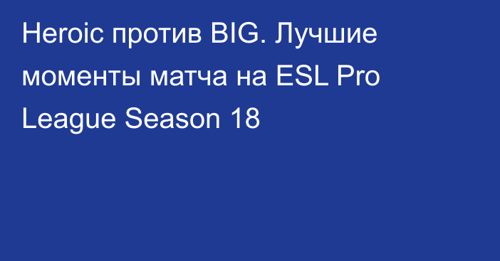 Heroic против BIG. Лучшие моменты матча на ESL Pro League Season 18