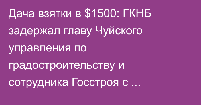 Дача взятки в $1500: ГКНБ задержал главу Чуйского управления по градостроительству и сотрудника Госстроя с поличным