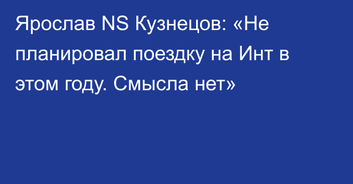 Ярослав NS Кузнецов: «Не планировал поездку на Инт в этом году. Смысла нет»