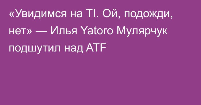 «Увидимся на TI. Ой, подожди, нет» — Илья Yatoro Мулярчук подшутил над ATF