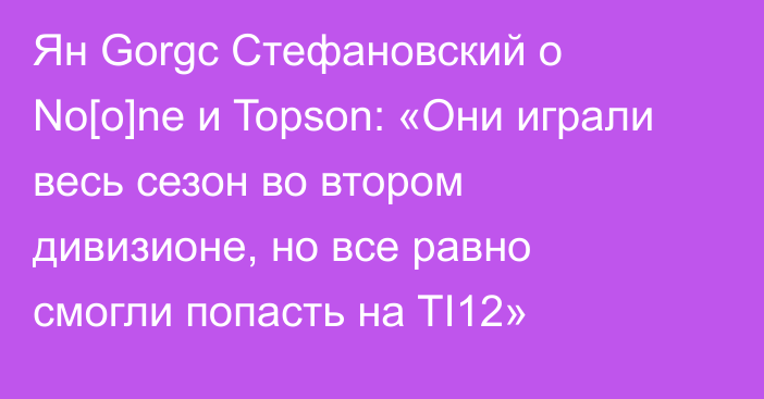 Ян Gorgc Стефановский о No[o]ne и Topson: «Они играли весь сезон во втором дивизионе, но все равно смогли попасть на TI12»