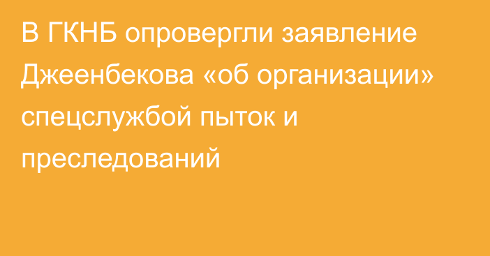 В ГКНБ опровергли заявление Джеенбекова «об организации» спецслужбой пыток и преследований