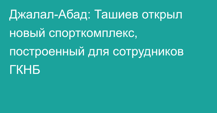 Джалал-Абад: Ташиев открыл новый спорткомплекс, построенный для сотрудников ГКНБ