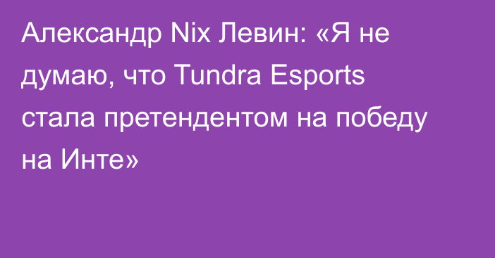 Александр Nix Левин: «Я не думаю, что Tundra Esports стала претендентом на победу на Инте»
