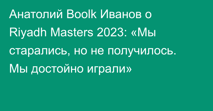 Анатолий Boolk Иванов о Riyadh Masters 2023: «Мы старались, но не получилось. Мы достойно играли»