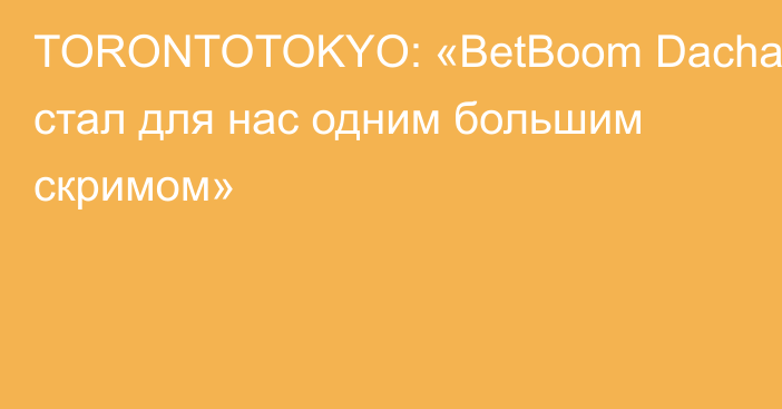 TORONTOTOKYO: «BetBoom Dacha стал для нас одним большим скримом»