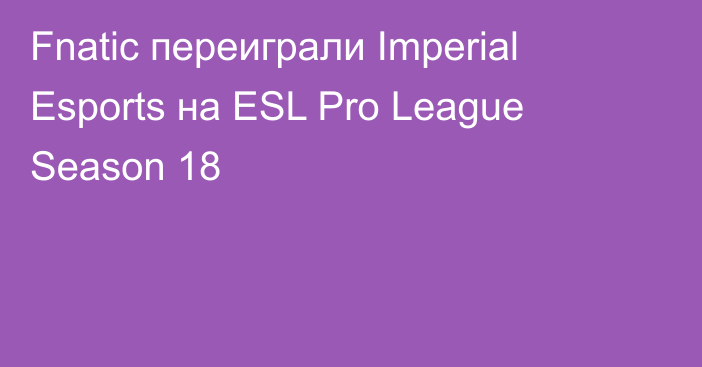 Fnatic переиграли Imperial Esports на ESL Pro League Season 18