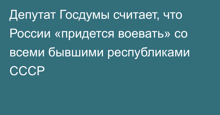 Депутат Госдумы считает, что России «придется воевать» со всеми бывшими республиками СССР