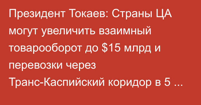 Президент Токаев: Страны ЦА могут увеличить взаимный товарооборот до $15 млрд и перевозки через Транс-Каспийский коридор в 5 раз