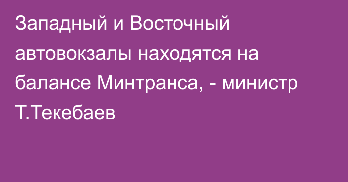 Западный и Восточный автовокзалы находятся на балансе Минтранса, - министр Т.Текебаев