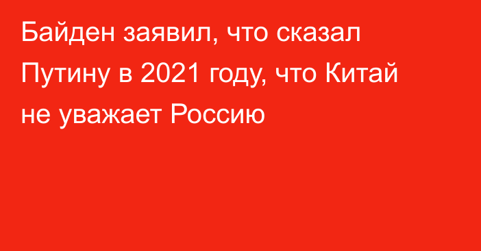 Байден заявил, что сказал Путину в 2021 году, что Китай не уважает Россию