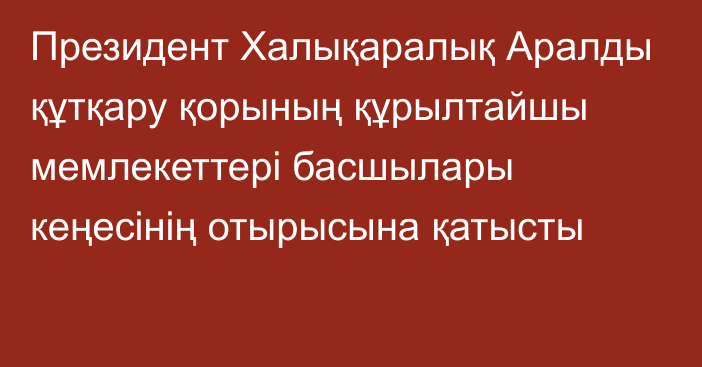 Президент Халықаралық Аралды құтқару қорының құрылтайшы мемлекеттері басшылары кеңесінің отырысына қатысты