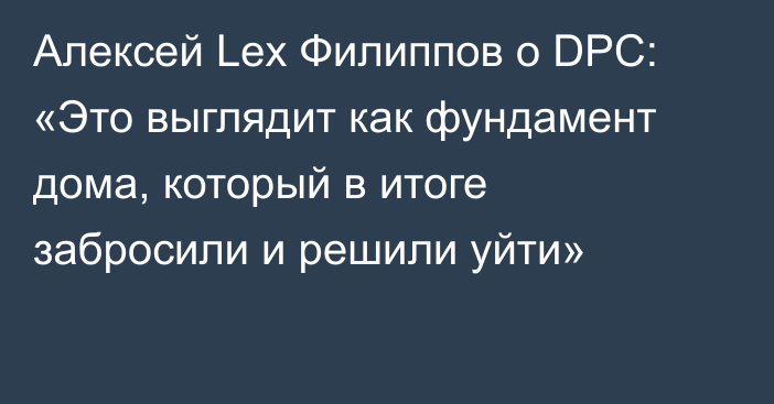 Алексей Lex Филиппов о DPC: «Это выглядит как фундамент дома, который в итоге забросили и решили уйти»