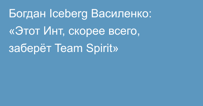 Богдан Iceberg Василенко: «Этот Инт, скорее всего, заберёт Team Spirit»