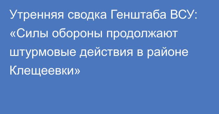 Утренняя сводка Генштаба ВСУ: «Силы обороны продолжают штурмовые действия в районе Клещеевки»