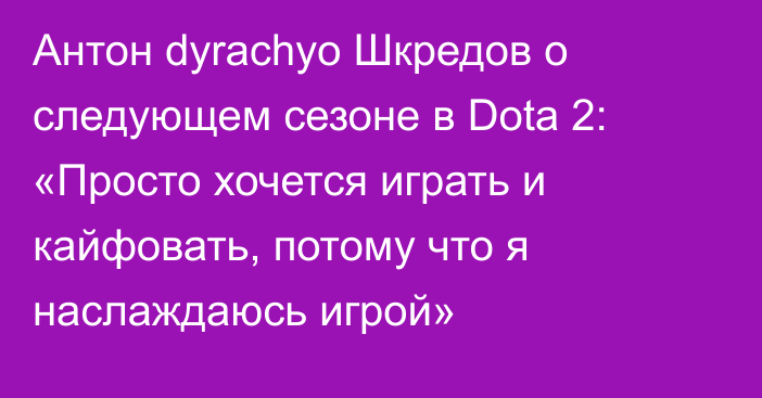 Антон dyrachyo Шкредов о следующем сезоне в Dota 2: «Просто хочется играть и кайфовать, потому что я наслаждаюсь игрой»