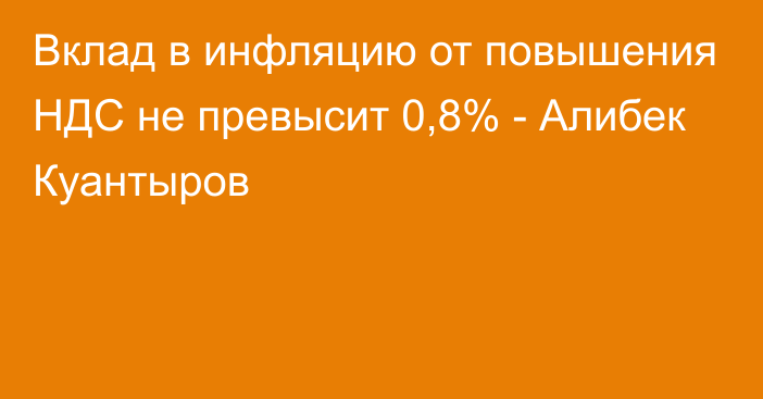 Вклад в инфляцию от повышения НДС не превысит 0,8% - Алибек Куантыров