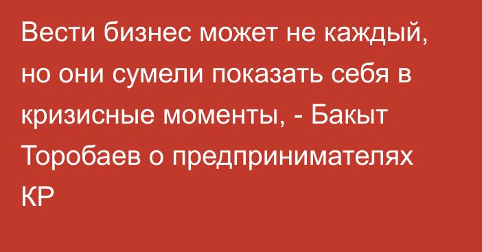 Вести бизнес может не каждый, но они сумели показать себя в кризисные моменты, - Бакыт Торобаев о предпринимателях КР