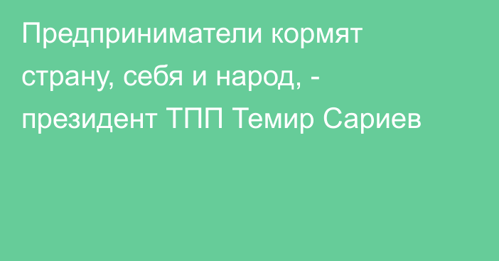 Предприниматели кормят страну, себя и народ, - президент ТПП Темир Сариев