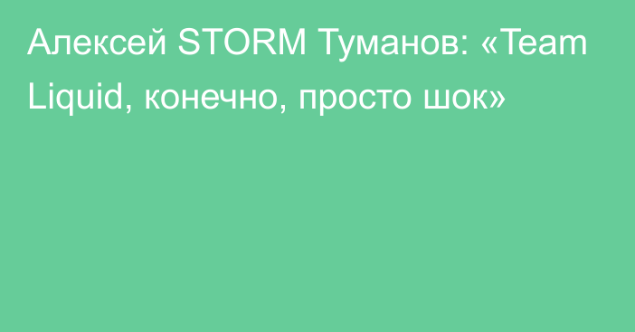 Алексей STORM Туманов: «Team Liquid, конечно, просто шок»