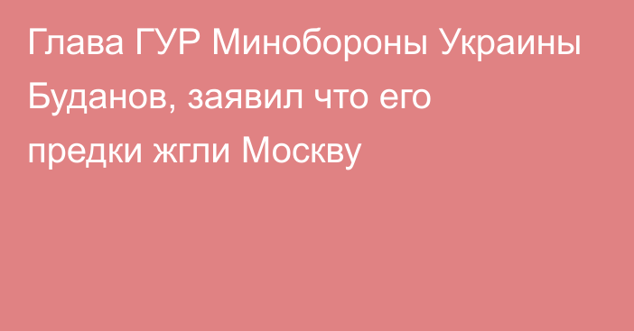 Глава ГУР Минобороны Украины Буданов, заявил что его предки жгли Москву