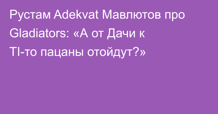 Рустам Adekvat Мавлютов про Gladiators: «А от Дачи к TI-то пацаны отойдут?»