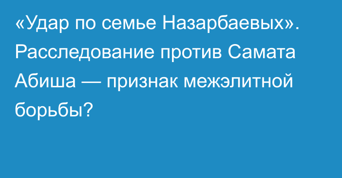 «Удар по семье Назарбаевых». Расследование против Самата Абиша — признак межэлитной борьбы?