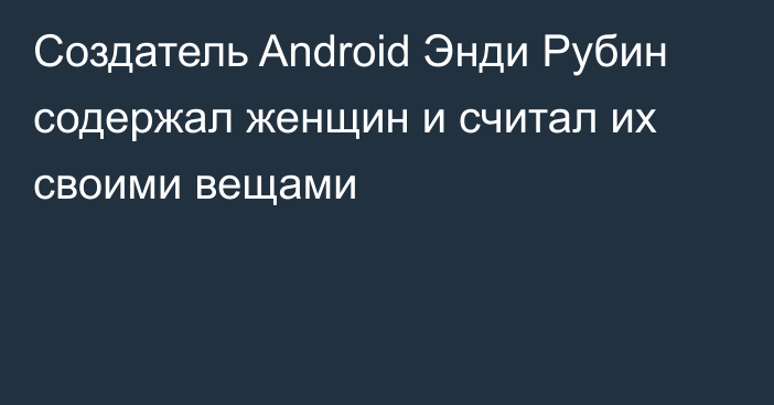Создатель Android Энди Рубин содержал женщин и считал их своими вещами