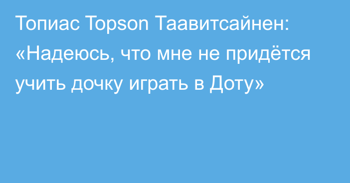 Топиас Topson Таавитсайнен: «Надеюсь, что мне не придётся учить дочку играть в Доту»