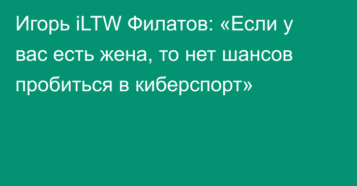 Игорь iLTW Филатов: «Если у вас есть жена, то нет шансов пробиться в киберспорт»