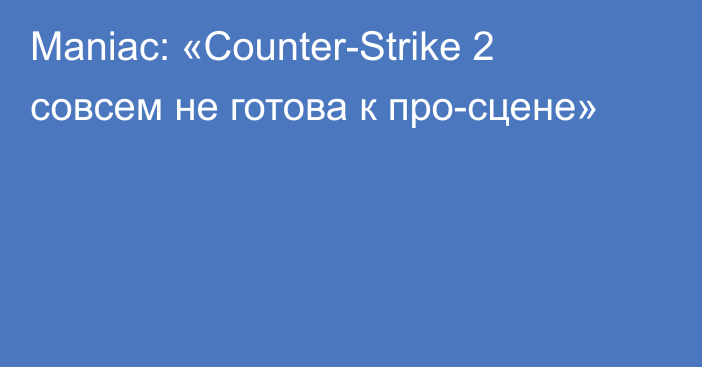 Maniac: «Counter-Strike 2 совсем не готова к про-сцене»