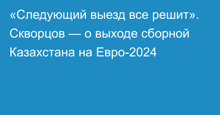 «Следующий выезд все решит». Скворцов — о выходе сборной Казахстана на Евро-2024
