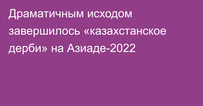 Драматичным исходом завершилось «казахстанское дерби» на Азиаде-2022