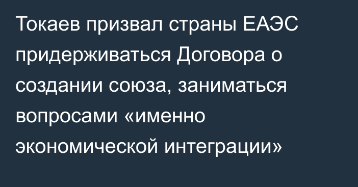 Токаев призвал страны ЕАЭС  придерживаться Договора о создании союза, заниматься вопросами «именно экономической интеграции»