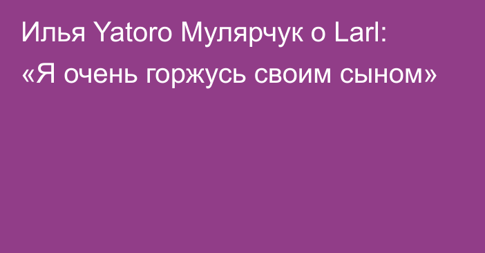Илья Yatoro Мулярчук о Larl: «Я очень горжусь своим сыном»