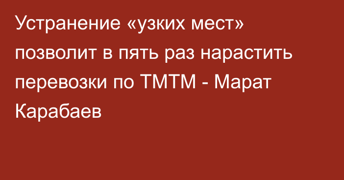 Устранение «узких мест» позволит в пять раз нарастить перевозки по ТМТМ - Марат Карабаев