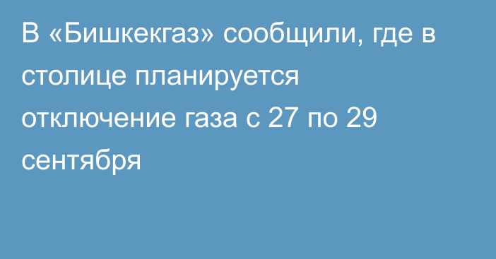 В «Бишкекгаз» сообщили, где в столице планируется отключение газа с 27 по 29 сентября